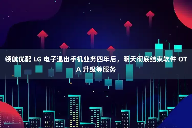 领航优配 LG 电子退出手机业务四年后，明天彻底结束软件 OTA 升级等服务