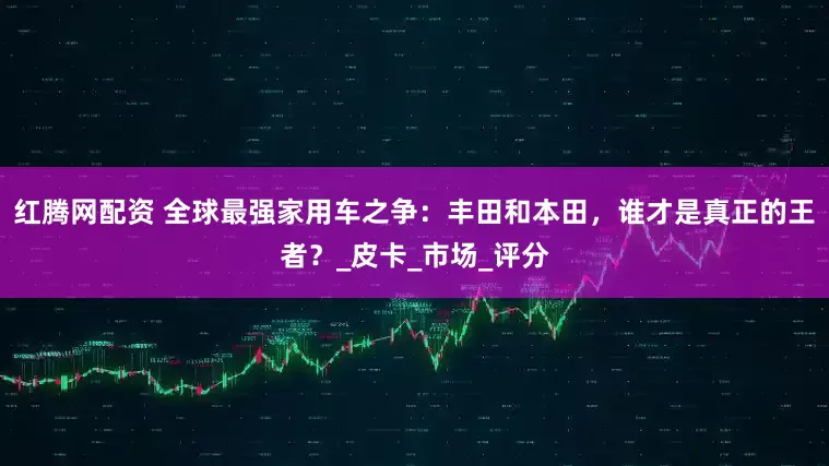红腾网配资 全球最强家用车之争：丰田和本田，谁才是真正的王者？_皮卡_市场_评分