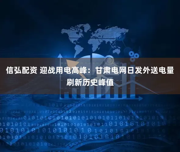 信弘配资 迎战用电高峰：甘肃电网日发外送电量刷新历史峰值