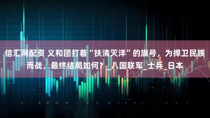 信汇网配资 义和团打着“扶清灭洋”的旗号，为捍卫民族而战，最终结局如何？_八国联军_士兵_日本