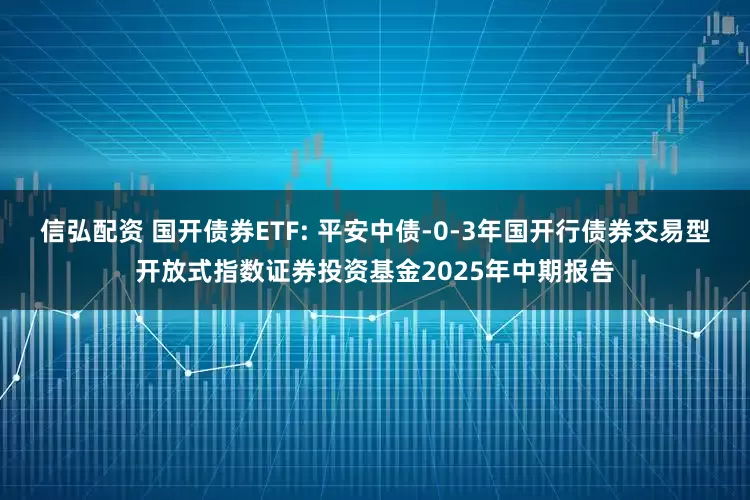 信弘配资 国开债券ETF: 平安中债-0-3年国开行债券交易型开放式指数证券投资基金2025年中期报告