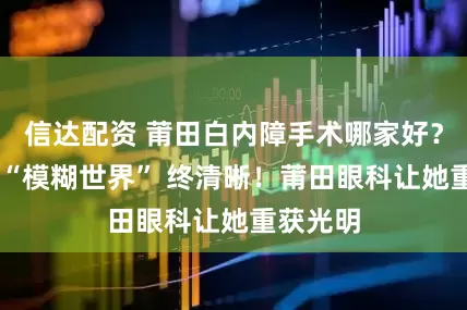 信达配资 莆田白内障手术哪家好？奶奶的 “模糊世界” 终清晰！莆田眼科让她重获光明