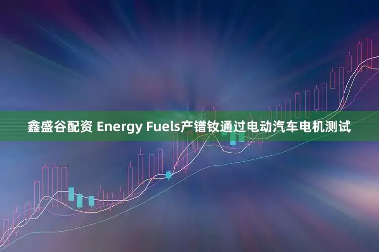 鑫盛谷配资 Energy Fuels产镨钕通过电动汽车电机测试