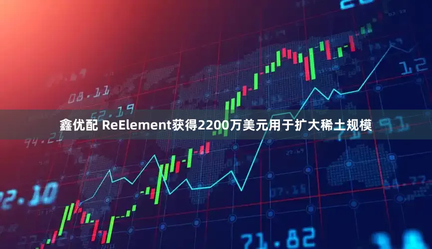 鑫优配 ReElement获得2200万美元用于扩大稀土规模