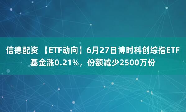 信德配资 【ETF动向】6月27日博时科创综指ETF基金涨0.21%，份额减少2500万份