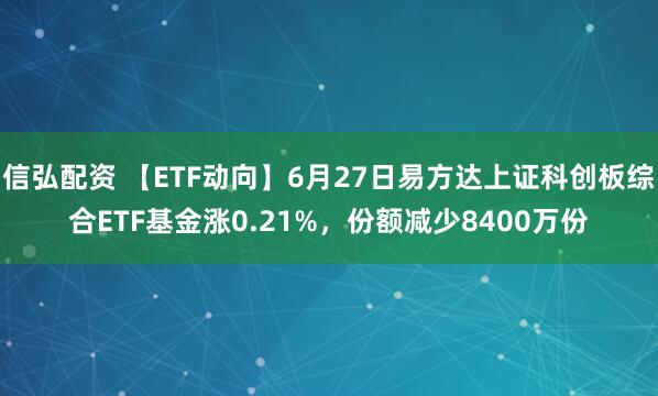 信弘配资 【ETF动向】6月27日易方达上证科创板综合ETF基金涨0.21%，份额减少8400万份