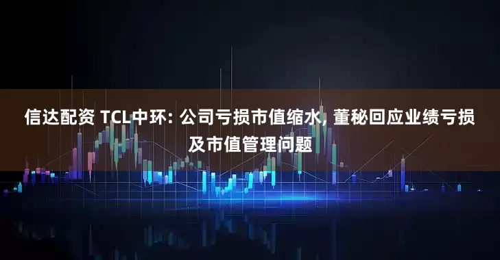 信达配资 TCL中环: 公司亏损市值缩水, 董秘回应业绩亏损及市值管理问题