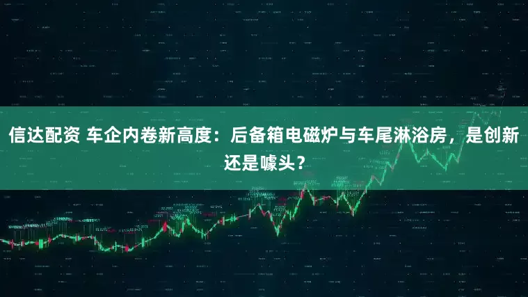 信达配资 车企内卷新高度：后备箱电磁炉与车尾淋浴房，是创新还是噱头？