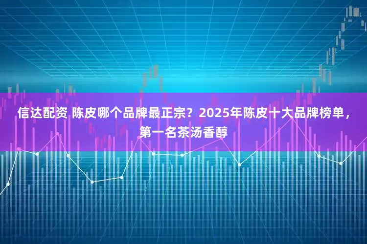 信达配资 陈皮哪个品牌最正宗？2025年陈皮十大品牌榜单，第一名茶汤香醇
